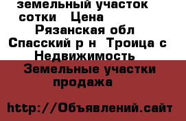 земельный участок 23 сотки › Цена ­ 590 000 - Рязанская обл., Спасский р-н, Троица с. Недвижимость » Земельные участки продажа   